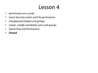 Lesson 4
• permissions on a script
• Learn Security Levels and File permissions
• /etc/passwd shadow and groups
• create, modify and delete users and groups
• Ownership and Permissions
• Chmod
 