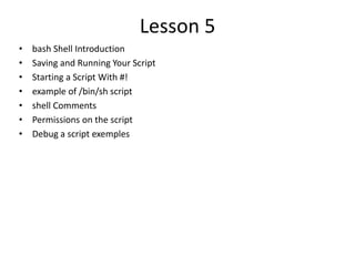 Lesson 5
• bash Shell Introduction
• Saving and Running Your Script
• Starting a Script With #!
• example of /bin/sh script
• shell Comments
• Permissions on the script
• Debug a script exemples
 