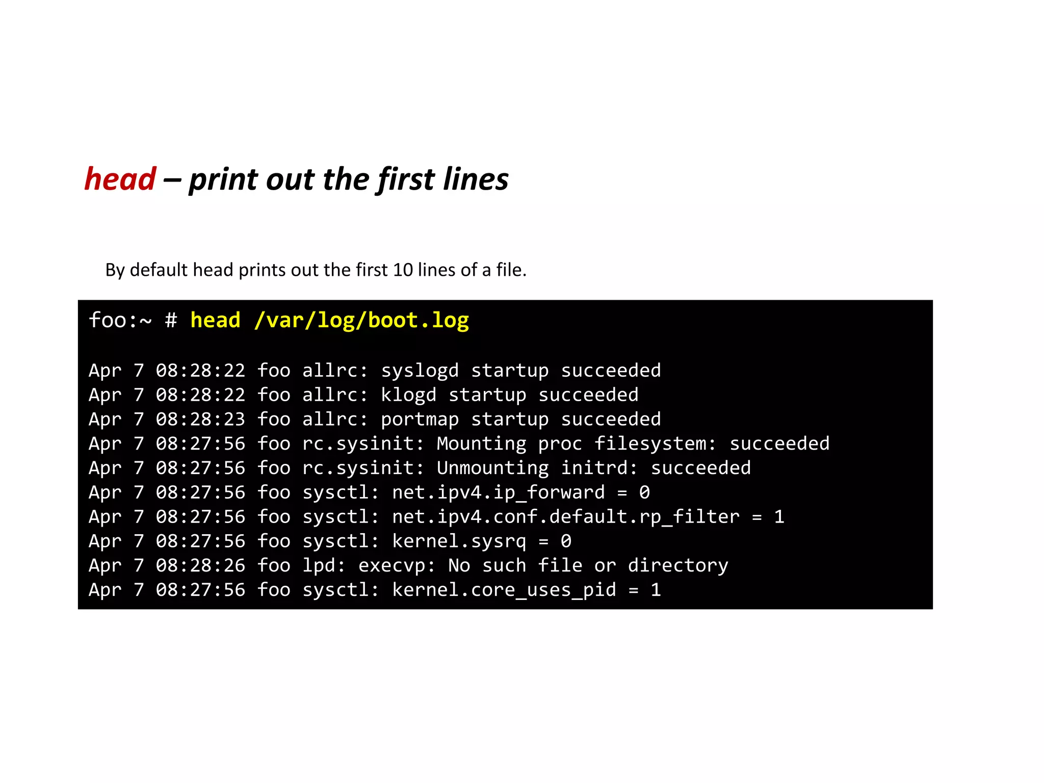 head – print out the first lines
foo:~ # head /var/log/boot.log
Apr 7 08:28:22 foo allrc: syslogd startup succeeded
Apr 7 08:28:22 foo allrc: klogd startup succeeded
Apr 7 08:28:23 foo allrc: portmap startup succeeded
Apr 7 08:27:56 foo rc.sysinit: Mounting proc filesystem: succeeded
Apr 7 08:27:56 foo rc.sysinit: Unmounting initrd: succeeded
Apr 7 08:27:56 foo sysctl: net.ipv4.ip_forward = 0
Apr 7 08:27:56 foo sysctl: net.ipv4.conf.default.rp_filter = 1
Apr 7 08:27:56 foo sysctl: kernel.sysrq = 0
Apr 7 08:28:26 foo lpd: execvp: No such file or directory
Apr 7 08:27:56 foo sysctl: kernel.core_uses_pid = 1
By default head prints out the first 10 lines of a file.
 