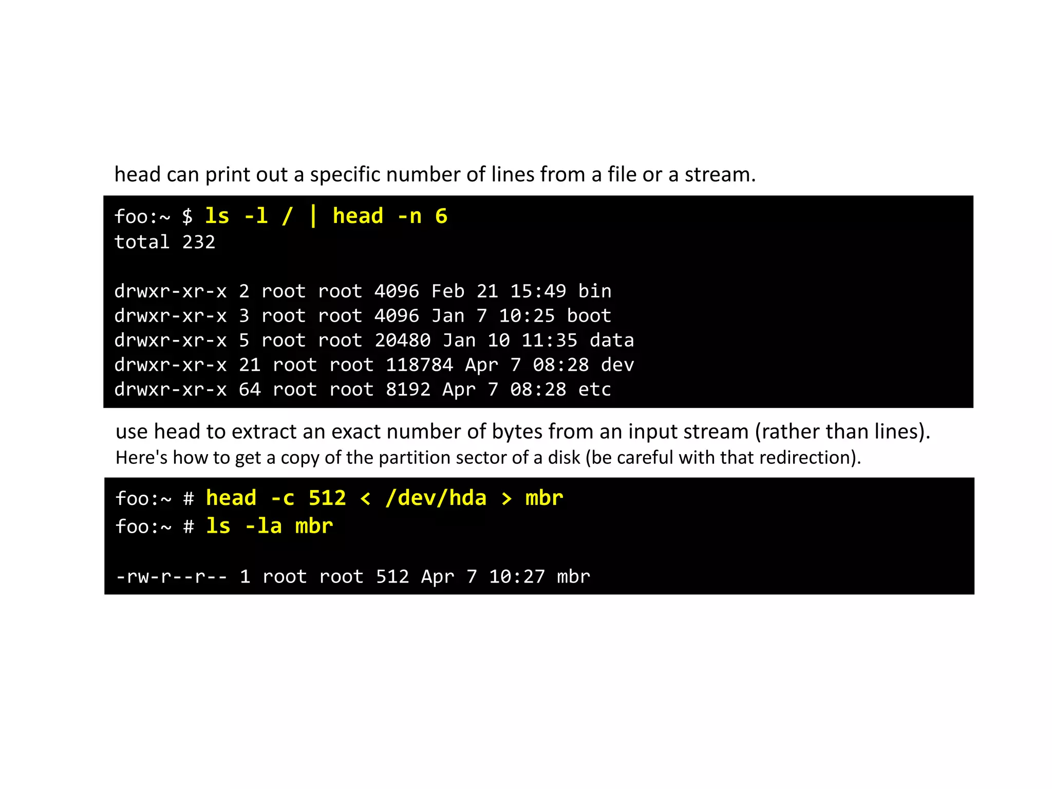 foo:~ $ ls -l / | head -n 6
total 232
drwxr-xr-x 2 root root 4096 Feb 21 15:49 bin
drwxr-xr-x 3 root root 4096 Jan 7 10:25 boot
drwxr-xr-x 5 root root 20480 Jan 10 11:35 data
drwxr-xr-x 21 root root 118784 Apr 7 08:28 dev
drwxr-xr-x 64 root root 8192 Apr 7 08:28 etc
head can print out a specific number of lines from a file or a stream.
use head to extract an exact number of bytes from an input stream (rather than lines).
Here's how to get a copy of the partition sector of a disk (be careful with that redirection).
foo:~ # head -c 512 < /dev/hda > mbr
foo:~ # ls -la mbr
-rw-r--r-- 1 root root 512 Apr 7 10:27 mbr
 