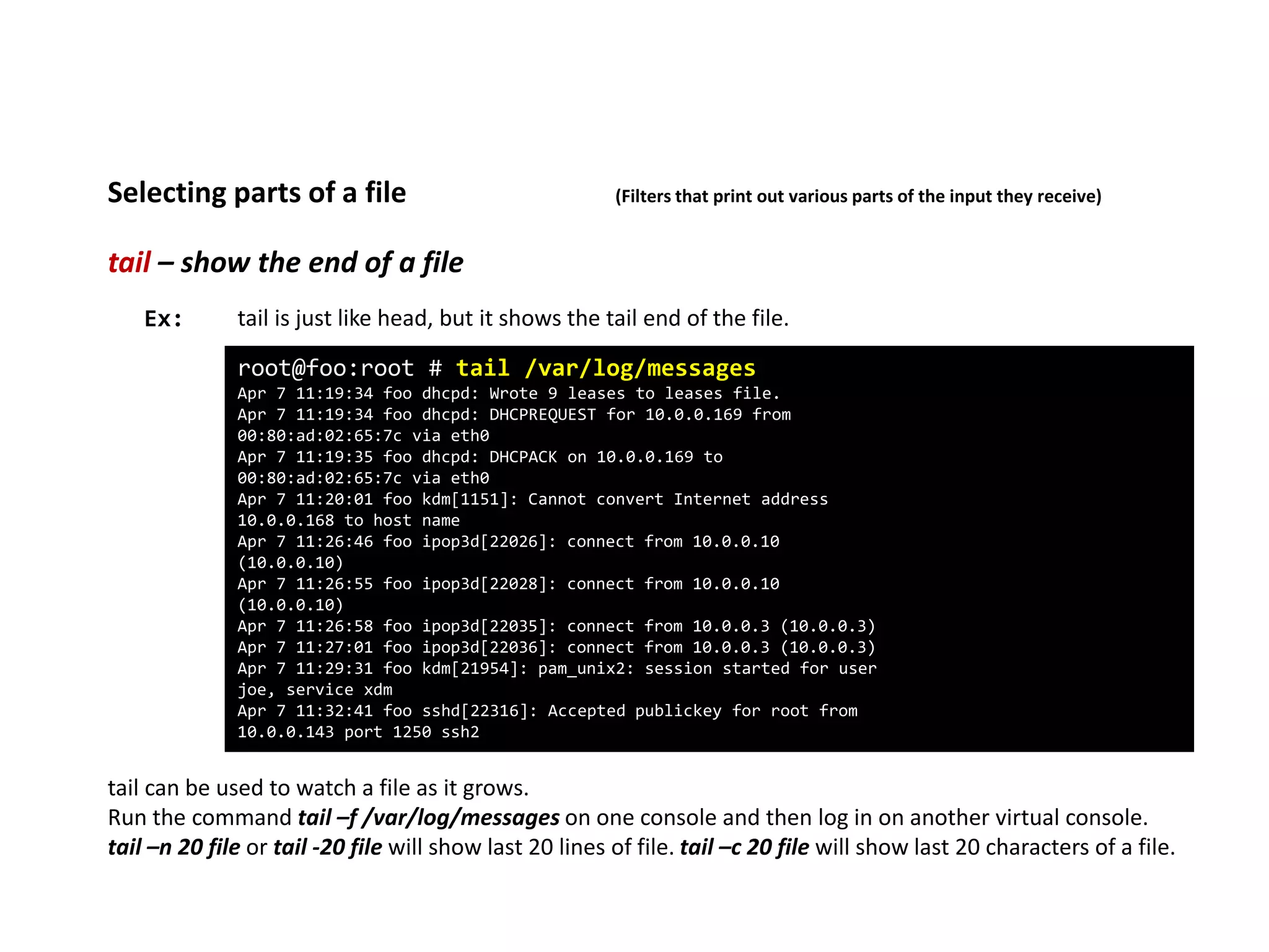 tail – show the end of a file
Selecting parts of a file (Filters that print out various parts of the input they receive)
root@foo:root # tail /var/log/messages
Apr 7 11:19:34 foo dhcpd: Wrote 9 leases to leases file.
Apr 7 11:19:34 foo dhcpd: DHCPREQUEST for 10.0.0.169 from
00:80:ad:02:65:7c via eth0
Apr 7 11:19:35 foo dhcpd: DHCPACK on 10.0.0.169 to
00:80:ad:02:65:7c via eth0
Apr 7 11:20:01 foo kdm[1151]: Cannot convert Internet address
10.0.0.168 to host name
Apr 7 11:26:46 foo ipop3d[22026]: connect from 10.0.0.10
(10.0.0.10)
Apr 7 11:26:55 foo ipop3d[22028]: connect from 10.0.0.10
(10.0.0.10)
Apr 7 11:26:58 foo ipop3d[22035]: connect from 10.0.0.3 (10.0.0.3)
Apr 7 11:27:01 foo ipop3d[22036]: connect from 10.0.0.3 (10.0.0.3)
Apr 7 11:29:31 foo kdm[21954]: pam_unix2: session started for user
joe, service xdm
Apr 7 11:32:41 foo sshd[22316]: Accepted publickey for root from
10.0.0.143 port 1250 ssh2
Ex: tail is just like head, but it shows the tail end of the file.
tail can be used to watch a file as it grows.
Run the command tail –f /var/log/messages on one console and then log in on another virtual console.
tail –n 20 file or tail -20 file will show last 20 lines of file. tail –c 20 file will show last 20 characters of a file.
 