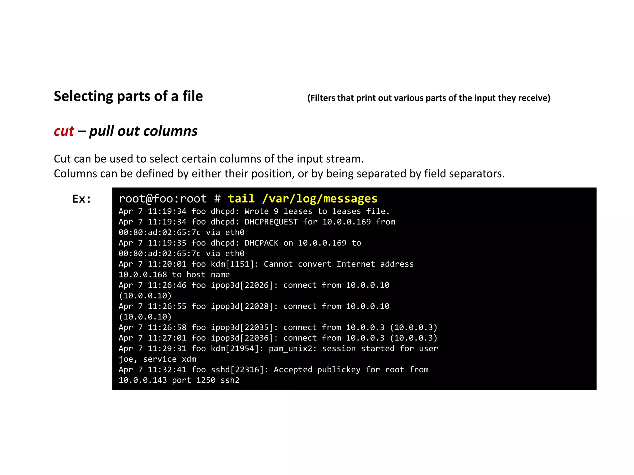 cut – pull out columns
Selecting parts of a file (Filters that print out various parts of the input they receive)
root@foo:root # tail /var/log/messages
Apr 7 11:19:34 foo dhcpd: Wrote 9 leases to leases file.
Apr 7 11:19:34 foo dhcpd: DHCPREQUEST for 10.0.0.169 from
00:80:ad:02:65:7c via eth0
Apr 7 11:19:35 foo dhcpd: DHCPACK on 10.0.0.169 to
00:80:ad:02:65:7c via eth0
Apr 7 11:20:01 foo kdm[1151]: Cannot convert Internet address
10.0.0.168 to host name
Apr 7 11:26:46 foo ipop3d[22026]: connect from 10.0.0.10
(10.0.0.10)
Apr 7 11:26:55 foo ipop3d[22028]: connect from 10.0.0.10
(10.0.0.10)
Apr 7 11:26:58 foo ipop3d[22035]: connect from 10.0.0.3 (10.0.0.3)
Apr 7 11:27:01 foo ipop3d[22036]: connect from 10.0.0.3 (10.0.0.3)
Apr 7 11:29:31 foo kdm[21954]: pam_unix2: session started for user
joe, service xdm
Apr 7 11:32:41 foo sshd[22316]: Accepted publickey for root from
10.0.0.143 port 1250 ssh2
Ex:
Cut can be used to select certain columns of the input stream.
Columns can be defined by either their position, or by being separated by field separators.
 
