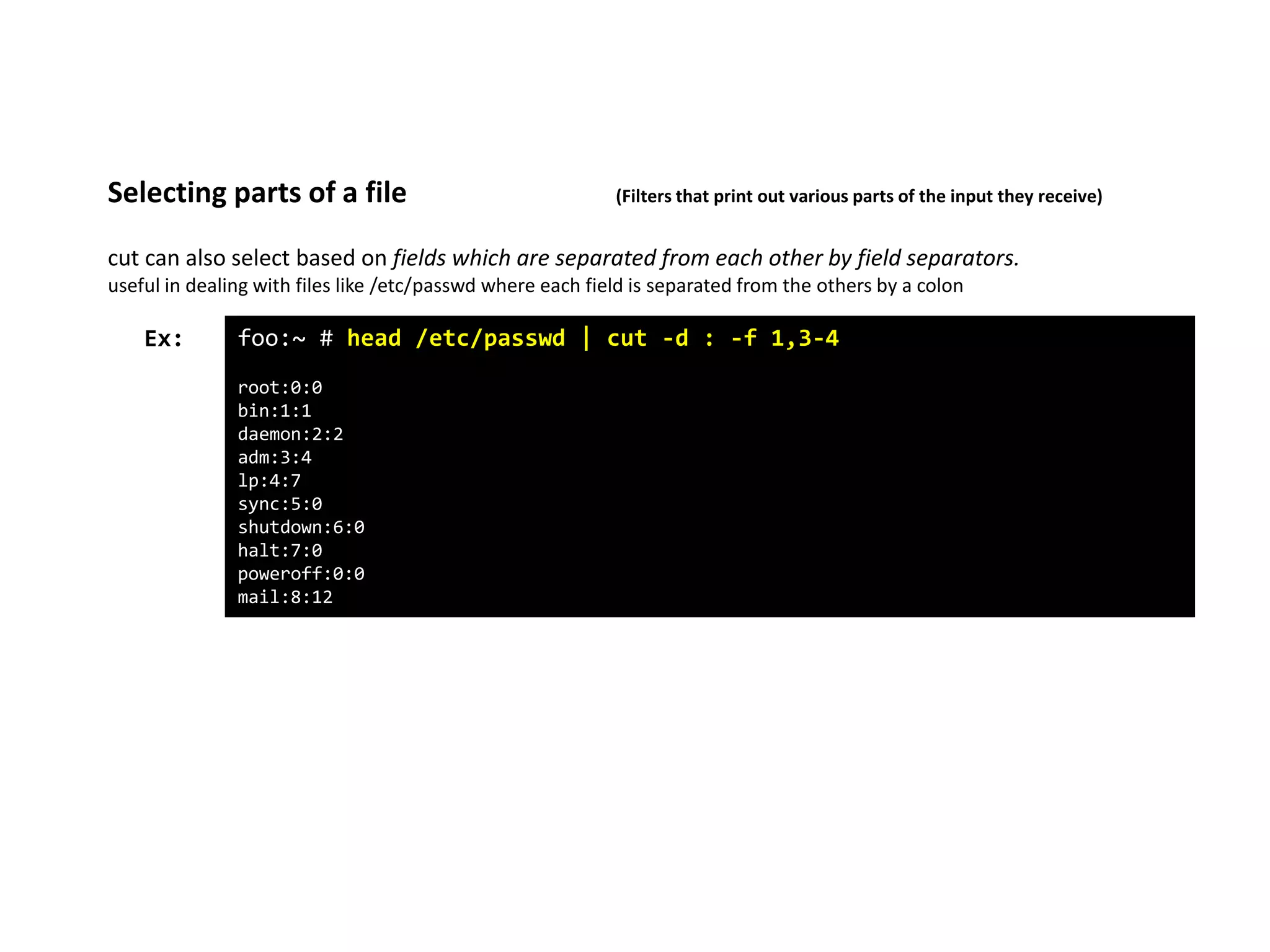 cut can also select based on fields which are separated from each other by field separators.
useful in dealing with files like /etc/passwd where each field is separated from the others by a colon
Selecting parts of a file (Filters that print out various parts of the input they receive)
foo:~ # head /etc/passwd | cut -d : -f 1,3-4
root:0:0
bin:1:1
daemon:2:2
adm:3:4
lp:4:7
sync:5:0
shutdown:6:0
halt:7:0
poweroff:0:0
mail:8:12
Ex:
 