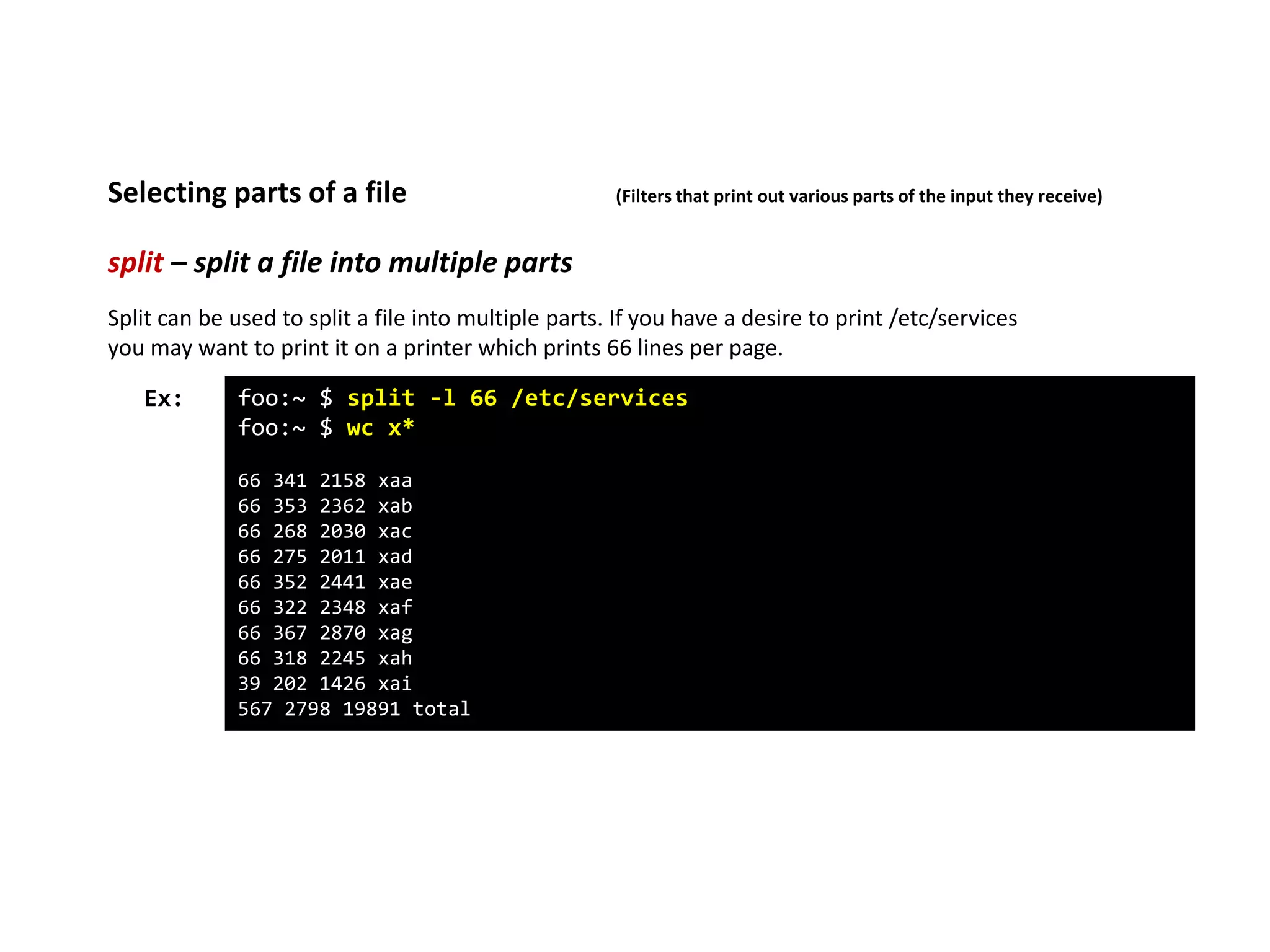 split – split a file into multiple parts
Selecting parts of a file (Filters that print out various parts of the input they receive)
foo:~ $ split -l 66 /etc/services
foo:~ $ wc x*
66 341 2158 xaa
66 353 2362 xab
66 268 2030 xac
66 275 2011 xad
66 352 2441 xae
66 322 2348 xaf
66 367 2870 xag
66 318 2245 xah
39 202 1426 xai
567 2798 19891 total
Ex:
Split can be used to split a file into multiple parts. If you have a desire to print /etc/services
you may want to print it on a printer which prints 66 lines per page.
 