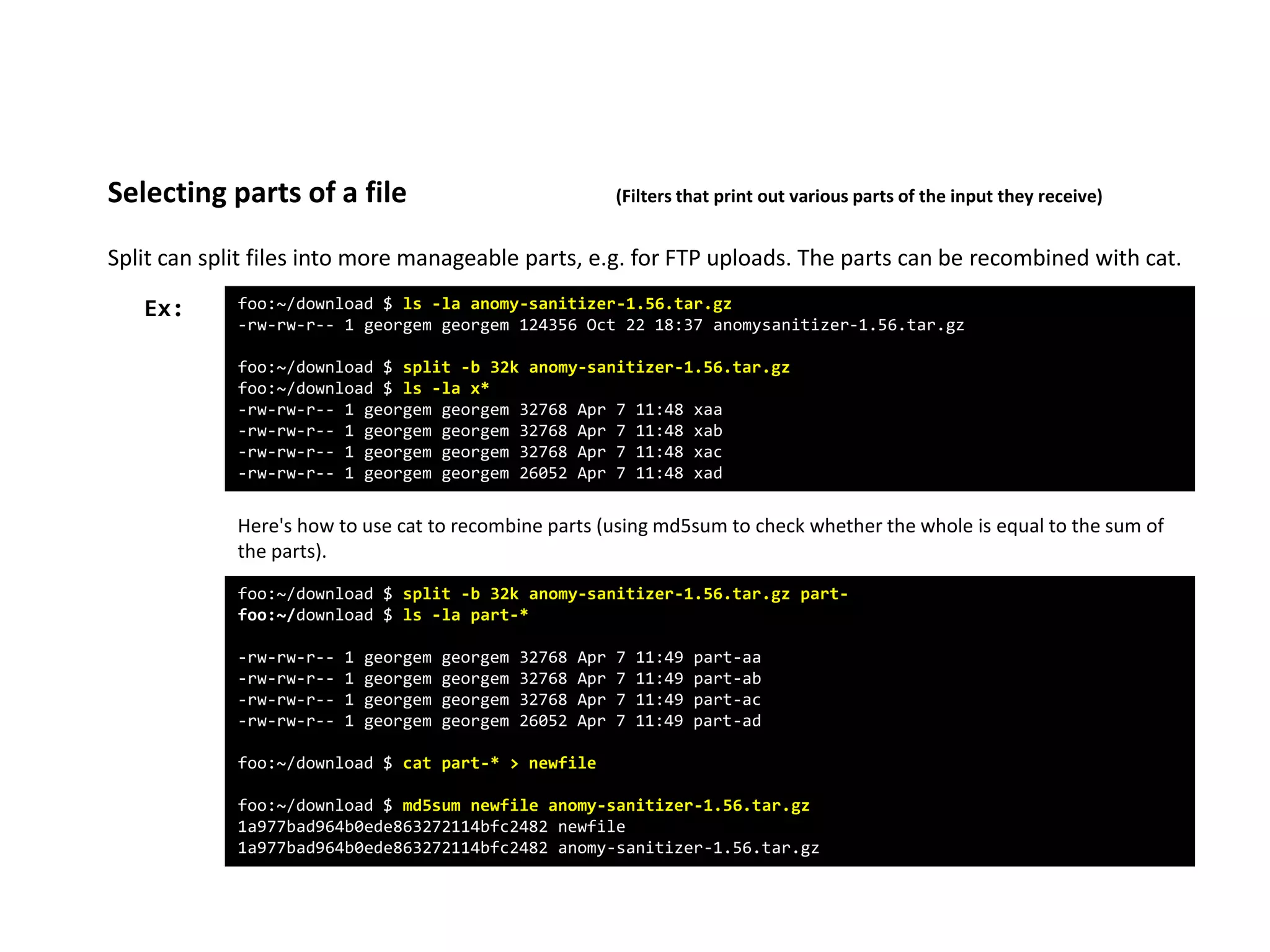 Split can split files into more manageable parts, e.g. for FTP uploads. The parts can be recombined with cat.
Selecting parts of a file (Filters that print out various parts of the input they receive)
foo:~/download $ ls -la anomy-sanitizer-1.56.tar.gz
-rw-rw-r-- 1 georgem georgem 124356 Oct 22 18:37 anomysanitizer-1.56.tar.gz
foo:~/download $ split -b 32k anomy-sanitizer-1.56.tar.gz
foo:~/download $ ls -la x*
-rw-rw-r-- 1 georgem georgem 32768 Apr 7 11:48 xaa
-rw-rw-r-- 1 georgem georgem 32768 Apr 7 11:48 xab
-rw-rw-r-- 1 georgem georgem 32768 Apr 7 11:48 xac
-rw-rw-r-- 1 georgem georgem 26052 Apr 7 11:48 xad
Ex:
Here's how to use cat to recombine parts (using md5sum to check whether the whole is equal to the sum of
the parts).
foo:~/download $ split -b 32k anomy-sanitizer-1.56.tar.gz part-
foo:~/download $ ls -la part-*
-rw-rw-r-- 1 georgem georgem 32768 Apr 7 11:49 part-aa
-rw-rw-r-- 1 georgem georgem 32768 Apr 7 11:49 part-ab
-rw-rw-r-- 1 georgem georgem 32768 Apr 7 11:49 part-ac
-rw-rw-r-- 1 georgem georgem 26052 Apr 7 11:49 part-ad
foo:~/download $ cat part-* > newfile
foo:~/download $ md5sum newfile anomy-sanitizer-1.56.tar.gz
1a977bad964b0ede863272114bfc2482 newfile
1a977bad964b0ede863272114bfc2482 anomy-sanitizer-1.56.tar.gz
 