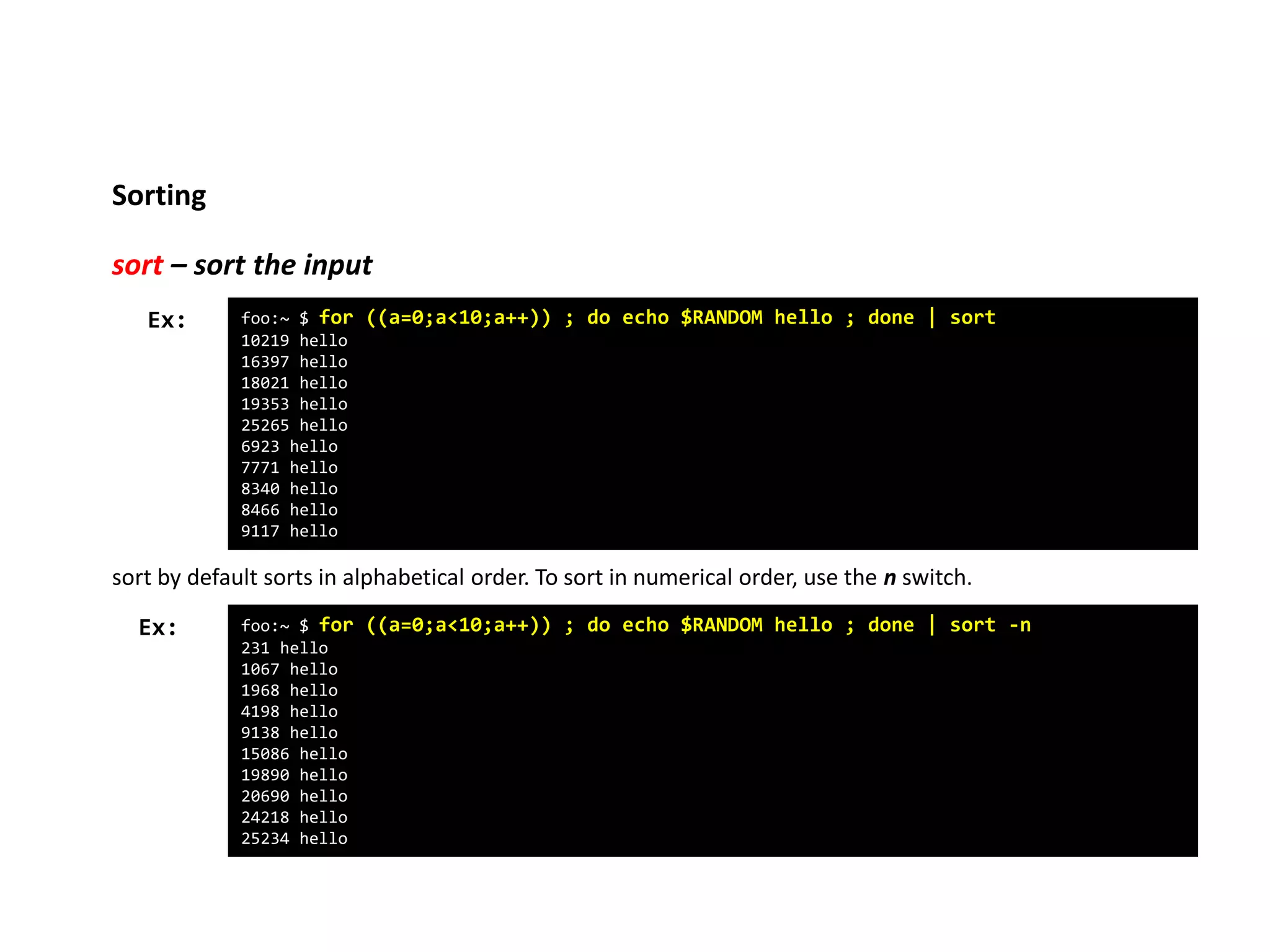 Sorting
sort – sort the input
foo:~ $ for ((a=0;a<10;a++)) ; do echo $RANDOM hello ; done | sort
10219 hello
16397 hello
18021 hello
19353 hello
25265 hello
6923 hello
7771 hello
8340 hello
8466 hello
9117 hello
Ex:
sort by default sorts in alphabetical order. To sort in numerical order, use the n switch.
foo:~ $ for ((a=0;a<10;a++)) ; do echo $RANDOM hello ; done | sort -n
231 hello
1067 hello
1968 hello
4198 hello
9138 hello
15086 hello
19890 hello
20690 hello
24218 hello
25234 hello
Ex:
 