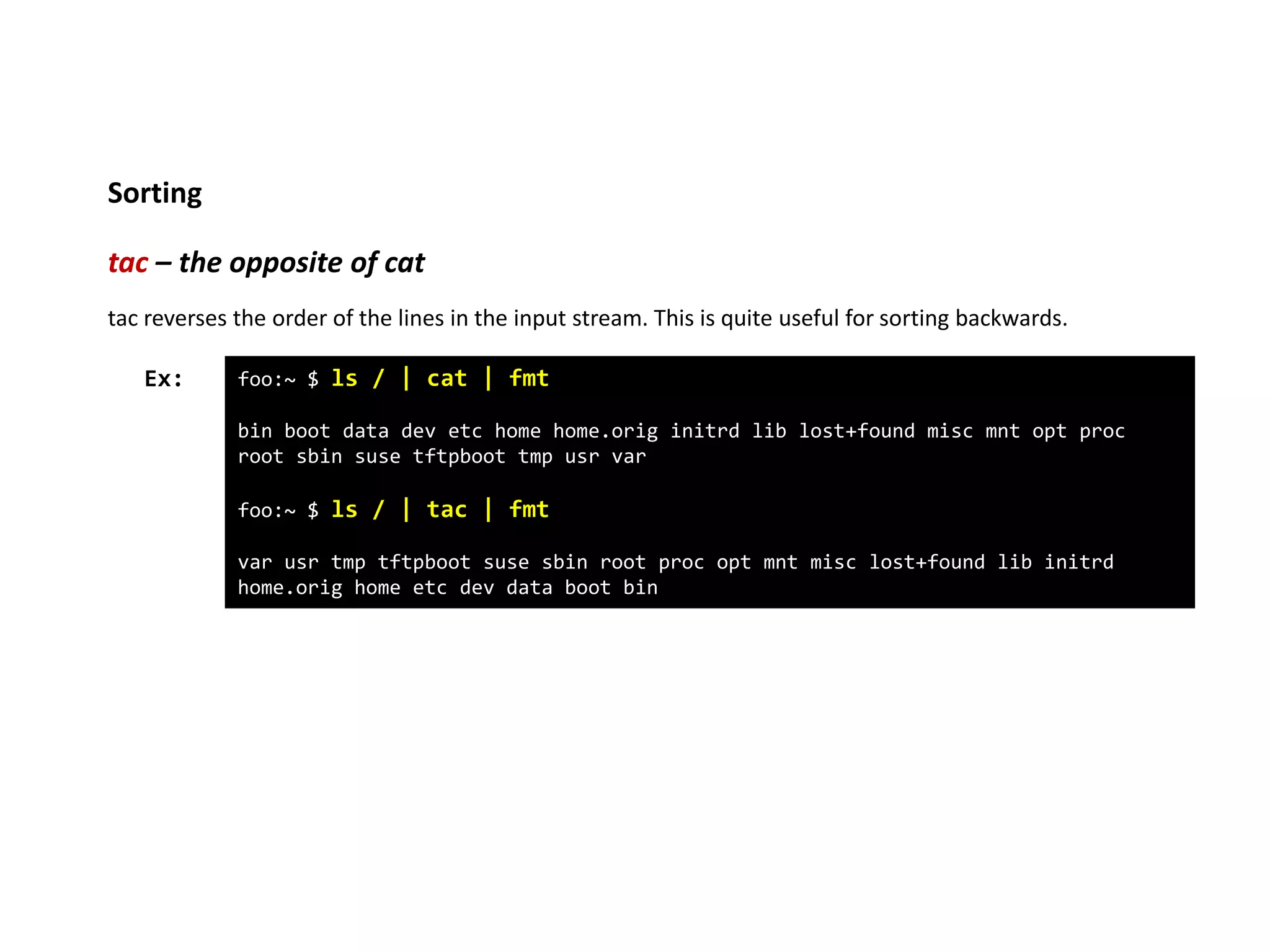 Sorting
tac – the opposite of cat
foo:~ $ ls / | cat | fmt
bin boot data dev etc home home.orig initrd lib lost+found misc mnt opt proc
root sbin suse tftpboot tmp usr var
foo:~ $ ls / | tac | fmt
var usr tmp tftpboot suse sbin root proc opt mnt misc lost+found lib initrd
home.orig home etc dev data boot bin
Ex:
tac reverses the order of the lines in the input stream. This is quite useful for sorting backwards.
 