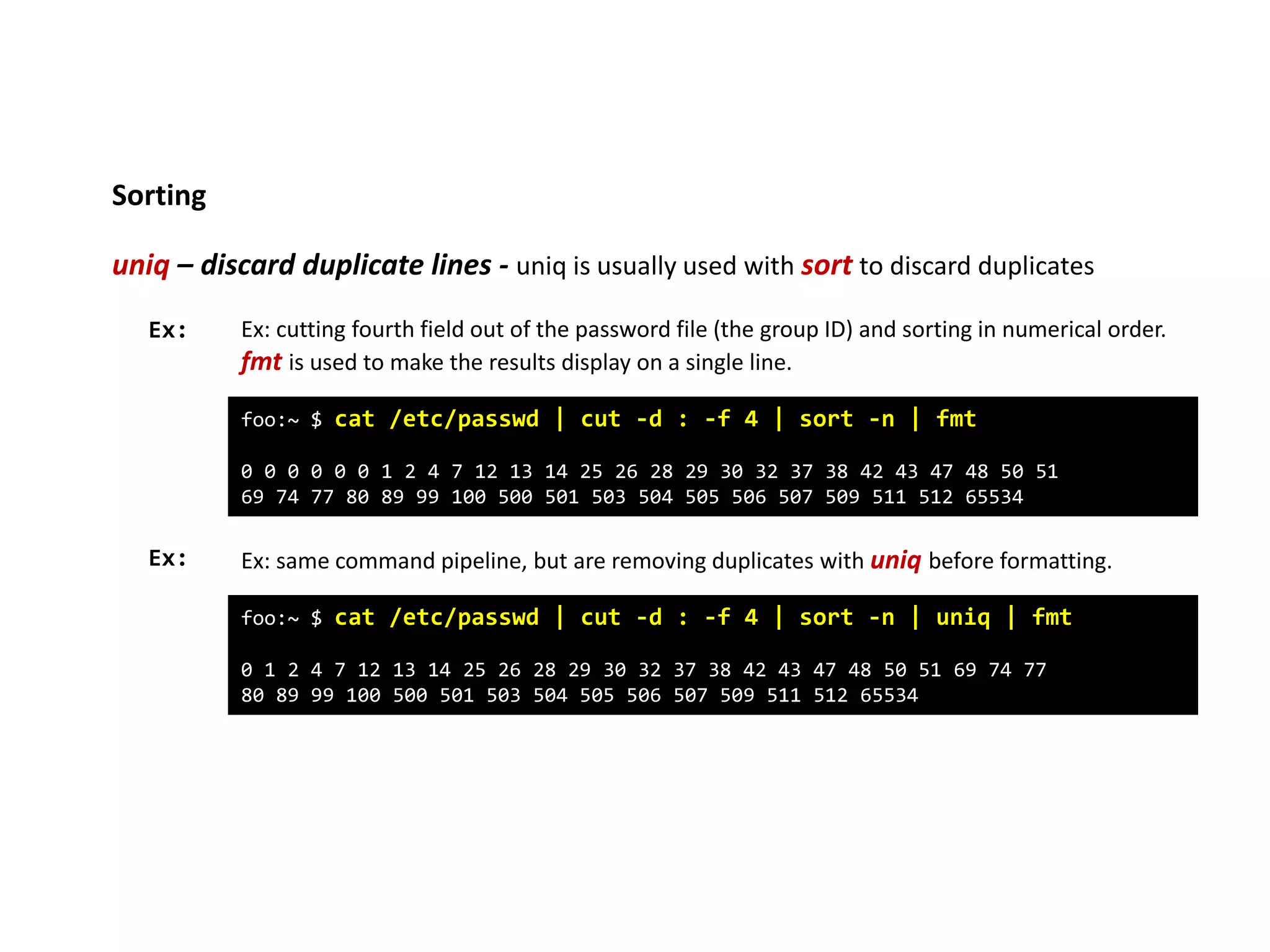 Sorting
uniq – discard duplicate lines - uniq is usually used with sort to discard duplicates
foo:~ $ cat /etc/passwd | cut -d : -f 4 | sort -n | fmt
0 0 0 0 0 0 1 2 4 7 12 13 14 25 26 28 29 30 32 37 38 42 43 47 48 50 51
69 74 77 80 89 99 100 500 501 503 504 505 506 507 509 511 512 65534
Ex: Ex: cutting fourth field out of the password file (the group ID) and sorting in numerical order.
fmt is used to make the results display on a single line.
Ex: Ex: same command pipeline, but are removing duplicates with uniq before formatting.
foo:~ $ cat /etc/passwd | cut -d : -f 4 | sort -n | uniq | fmt
0 1 2 4 7 12 13 14 25 26 28 29 30 32 37 38 42 43 47 48 50 51 69 74 77
80 89 99 100 500 501 503 504 505 506 507 509 511 512 65534
 