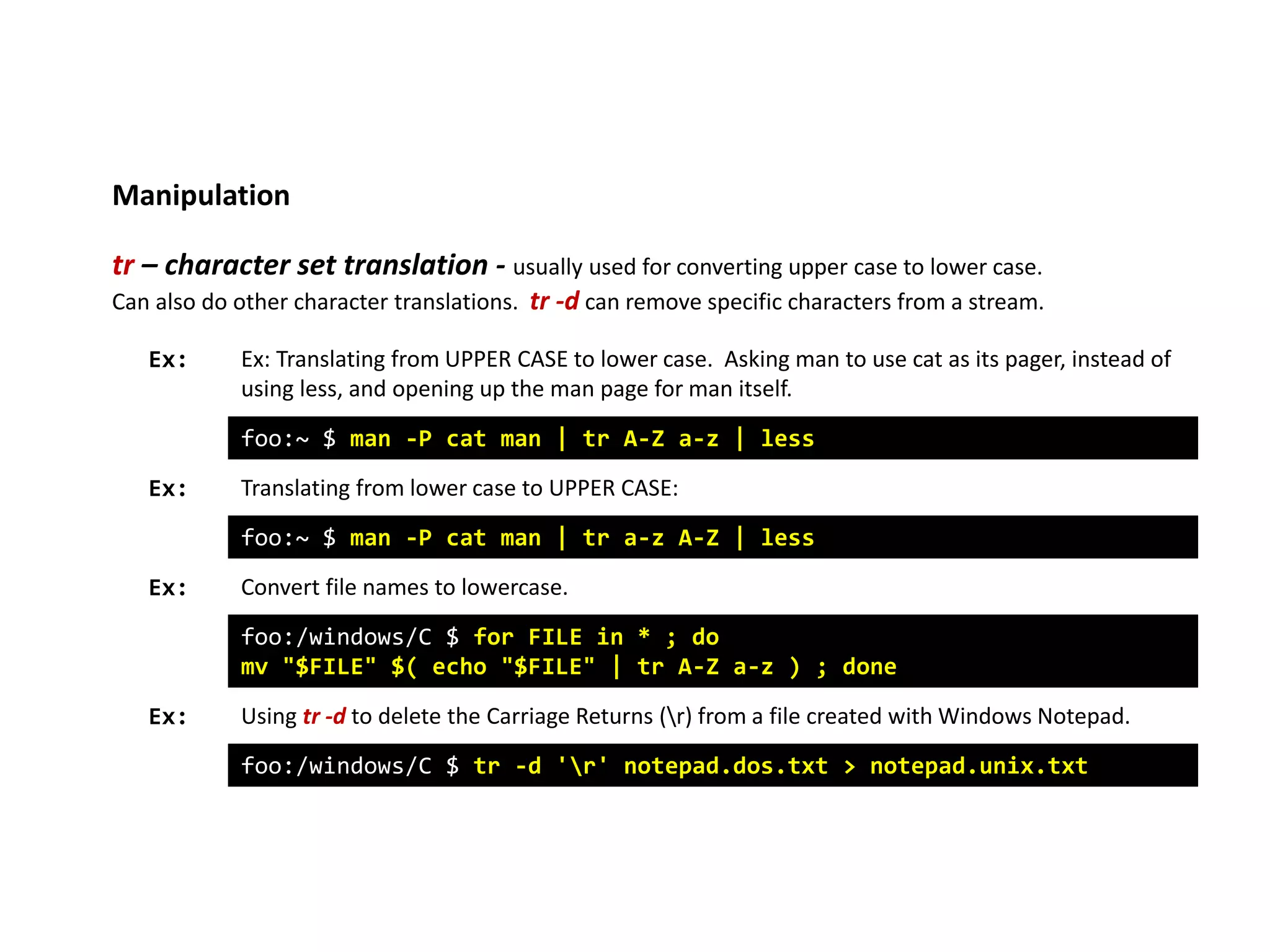 Manipulation
tr – character set translation - usually used for converting upper case to lower case.
Can also do other character translations. tr -d can remove specific characters from a stream.
foo:~ $ man -P cat man | tr A-Z a-z | less
Ex: Ex: Translating from UPPER CASE to lower case. Asking man to use cat as its pager, instead of
using less, and opening up the man page for man itself.
Translating from lower case to UPPER CASE:
foo:~ $ man -P cat man | tr a-z A-Z | less
Convert file names to lowercase.
foo:/windows/C $ for FILE in * ; do
mv "$FILE" $( echo "$FILE" | tr A-Z a-z ) ; done
Using tr -d to delete the Carriage Returns (r) from a file created with Windows Notepad.
foo:/windows/C $ tr -d 'r' notepad.dos.txt > notepad.unix.txt
Ex:
Ex:
Ex:
 