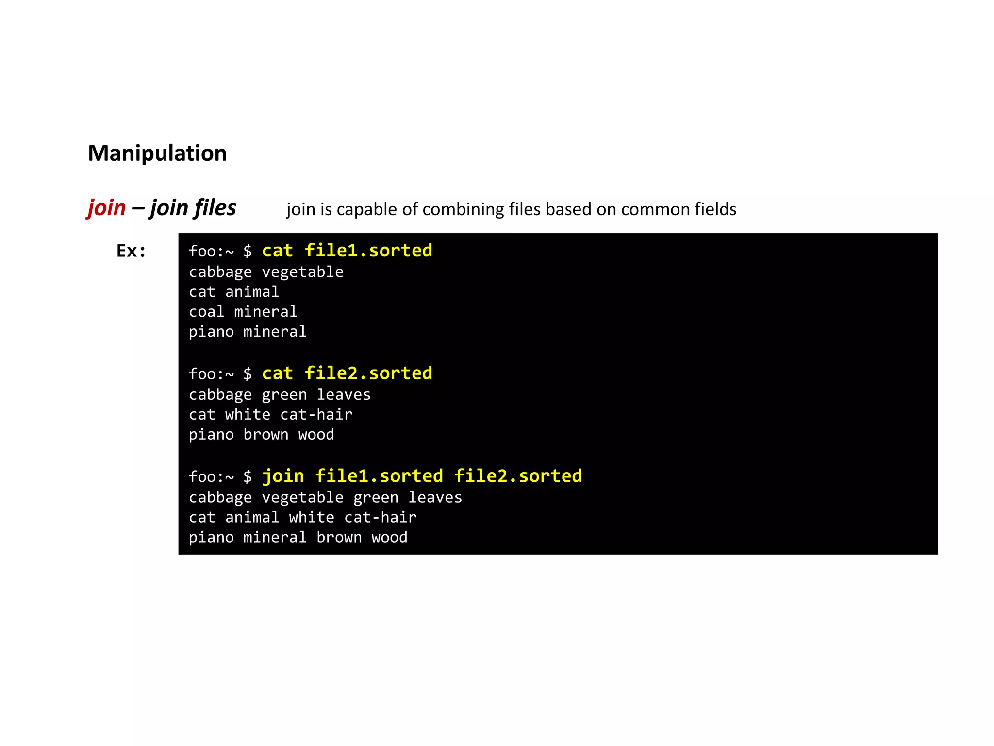 Manipulation
join – join files join is capable of combining files based on common fields
foo:~ $ cat file1.sorted
cabbage vegetable
cat animal
coal mineral
piano mineral
foo:~ $ cat file2.sorted
cabbage green leaves
cat white cat-hair
piano brown wood
foo:~ $ join file1.sorted file2.sorted
cabbage vegetable green leaves
cat animal white cat-hair
piano mineral brown wood
Ex:
 