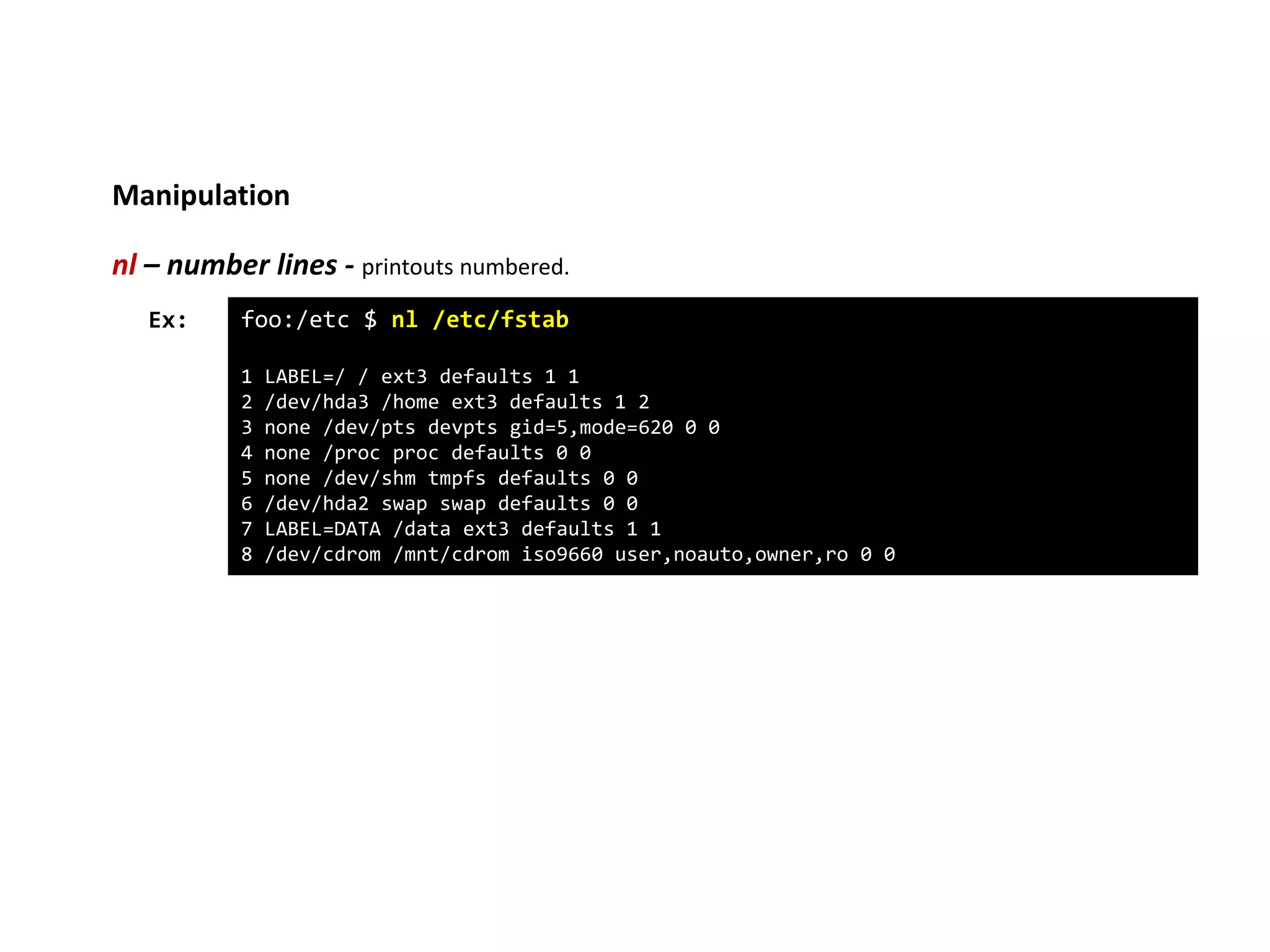 Manipulation
nl – number lines - printouts numbered.
foo:/etc $ nl /etc/fstab
1 LABEL=/ / ext3 defaults 1 1
2 /dev/hda3 /home ext3 defaults 1 2
3 none /dev/pts devpts gid=5,mode=620 0 0
4 none /proc proc defaults 0 0
5 none /dev/shm tmpfs defaults 0 0
6 /dev/hda2 swap swap defaults 0 0
7 LABEL=DATA /data ext3 defaults 1 1
8 /dev/cdrom /mnt/cdrom iso9660 user,noauto,owner,ro 0 0
Ex:
 