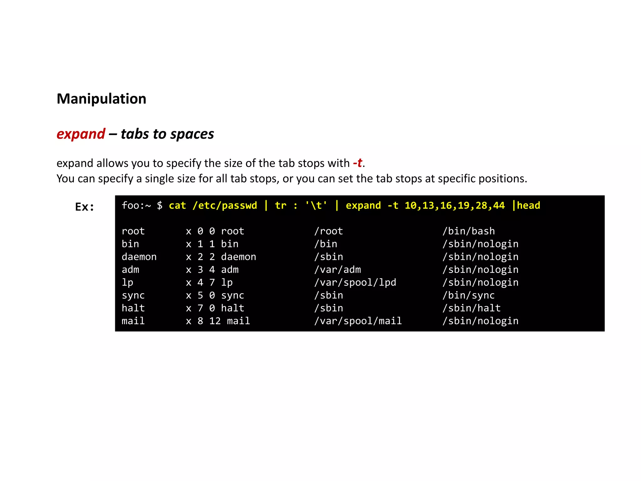 Manipulation
expand – tabs to spaces
foo:~ $ cat /etc/passwd | tr : 't' | expand -t 10,13,16,19,28,44 |head
root x 0 0 root /root /bin/bash
bin x 1 1 bin /bin /sbin/nologin
daemon x 2 2 daemon /sbin /sbin/nologin
adm x 3 4 adm /var/adm /sbin/nologin
lp x 4 7 lp /var/spool/lpd /sbin/nologin
sync x 5 0 sync /sbin /bin/sync
halt x 7 0 halt /sbin /sbin/halt
mail x 8 12 mail /var/spool/mail /sbin/nologin
Ex:
expand allows you to specify the size of the tab stops with -t.
You can specify a single size for all tab stops, or you can set the tab stops at specific positions.
 