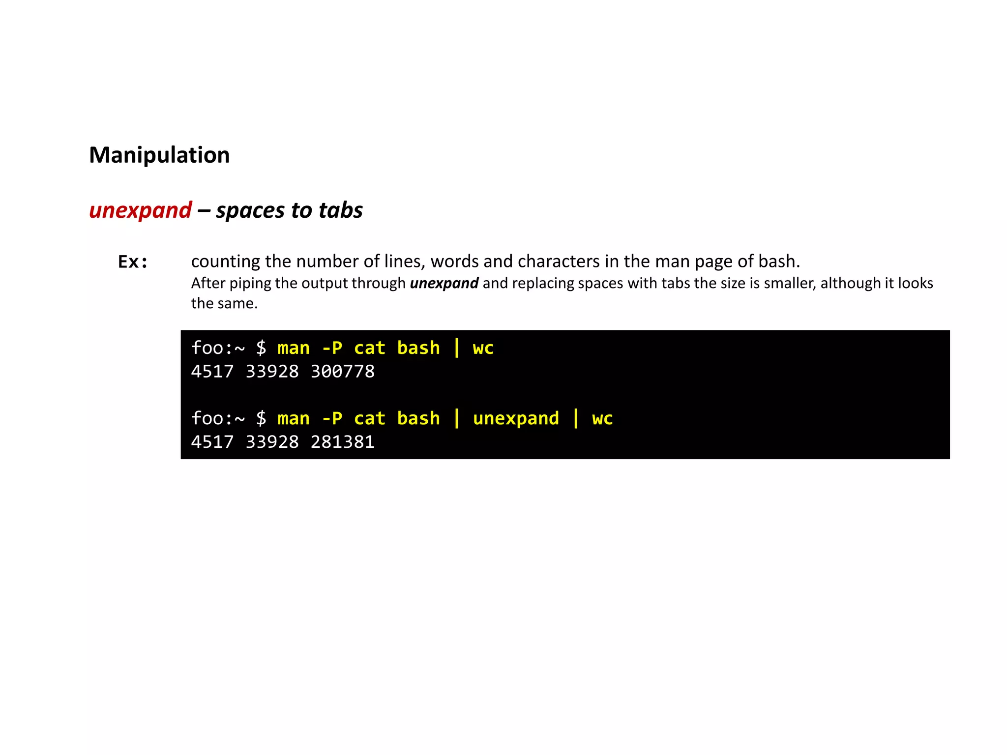 Manipulation
unexpand – spaces to tabs
foo:~ $ man -P cat bash | wc
4517 33928 300778
foo:~ $ man -P cat bash | unexpand | wc
4517 33928 281381
Ex: counting the number of lines, words and characters in the man page of bash.
After piping the output through unexpand and replacing spaces with tabs the size is smaller, although it looks
the same.
 