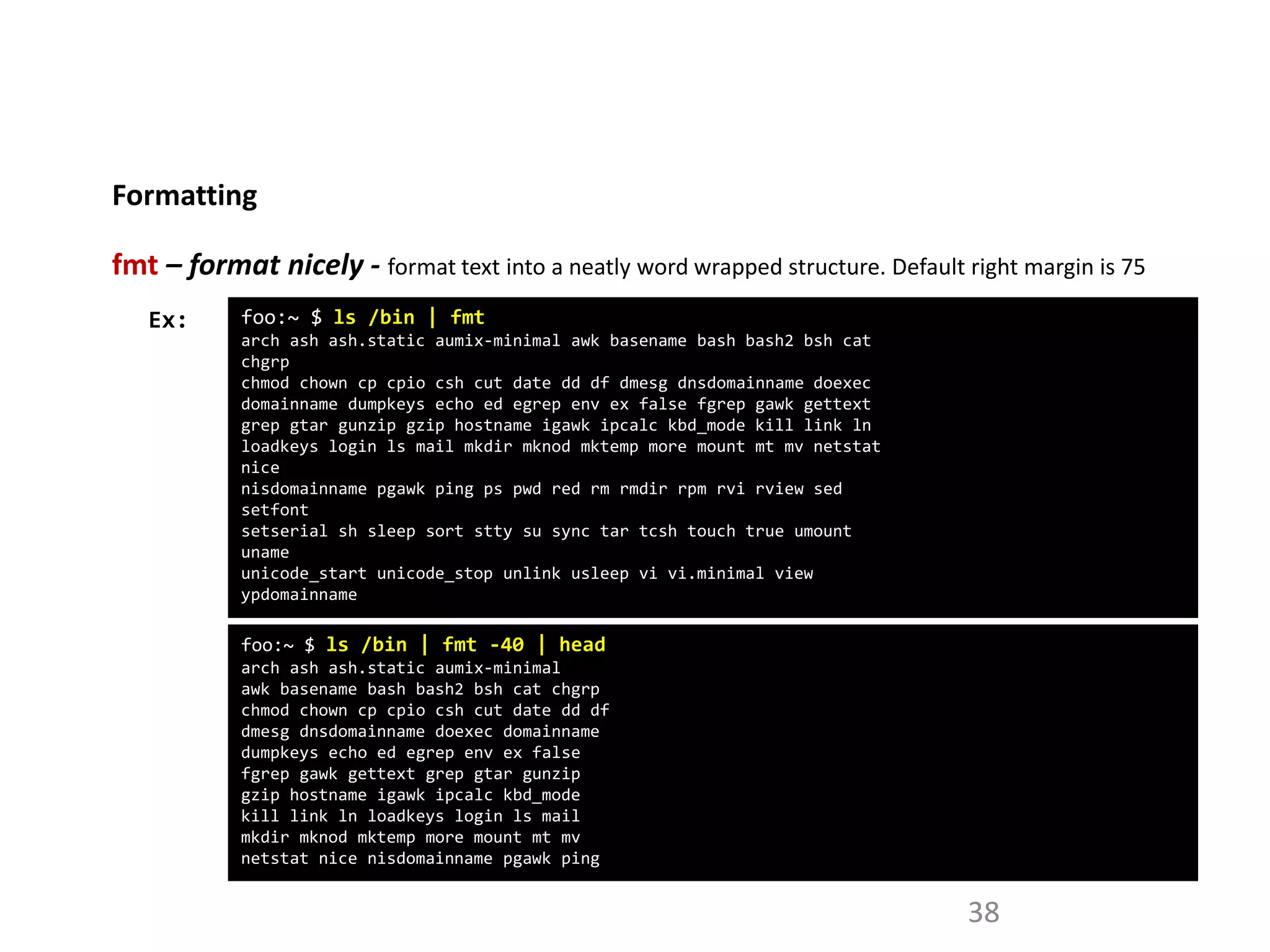 Formatting
38
fmt – format nicely - format text into a neatly word wrapped structure. Default right margin is 75
foo:~ $ ls /bin | fmt
arch ash ash.static aumix-minimal awk basename bash bash2 bsh cat
chgrp
chmod chown cp cpio csh cut date dd df dmesg dnsdomainname doexec
domainname dumpkeys echo ed egrep env ex false fgrep gawk gettext
grep gtar gunzip gzip hostname igawk ipcalc kbd_mode kill link ln
loadkeys login ls mail mkdir mknod mktemp more mount mt mv netstat
nice
nisdomainname pgawk ping ps pwd red rm rmdir rpm rvi rview sed
setfont
setserial sh sleep sort stty su sync tar tcsh touch true umount
uname
unicode_start unicode_stop unlink usleep vi vi.minimal view
ypdomainname
Ex:
foo:~ $ ls /bin | fmt -40 | head
arch ash ash.static aumix-minimal
awk basename bash bash2 bsh cat chgrp
chmod chown cp cpio csh cut date dd df
dmesg dnsdomainname doexec domainname
dumpkeys echo ed egrep env ex false
fgrep gawk gettext grep gtar gunzip
gzip hostname igawk ipcalc kbd_mode
kill link ln loadkeys login ls mail
mkdir mknod mktemp more mount mt mv
netstat nice nisdomainname pgawk ping
 