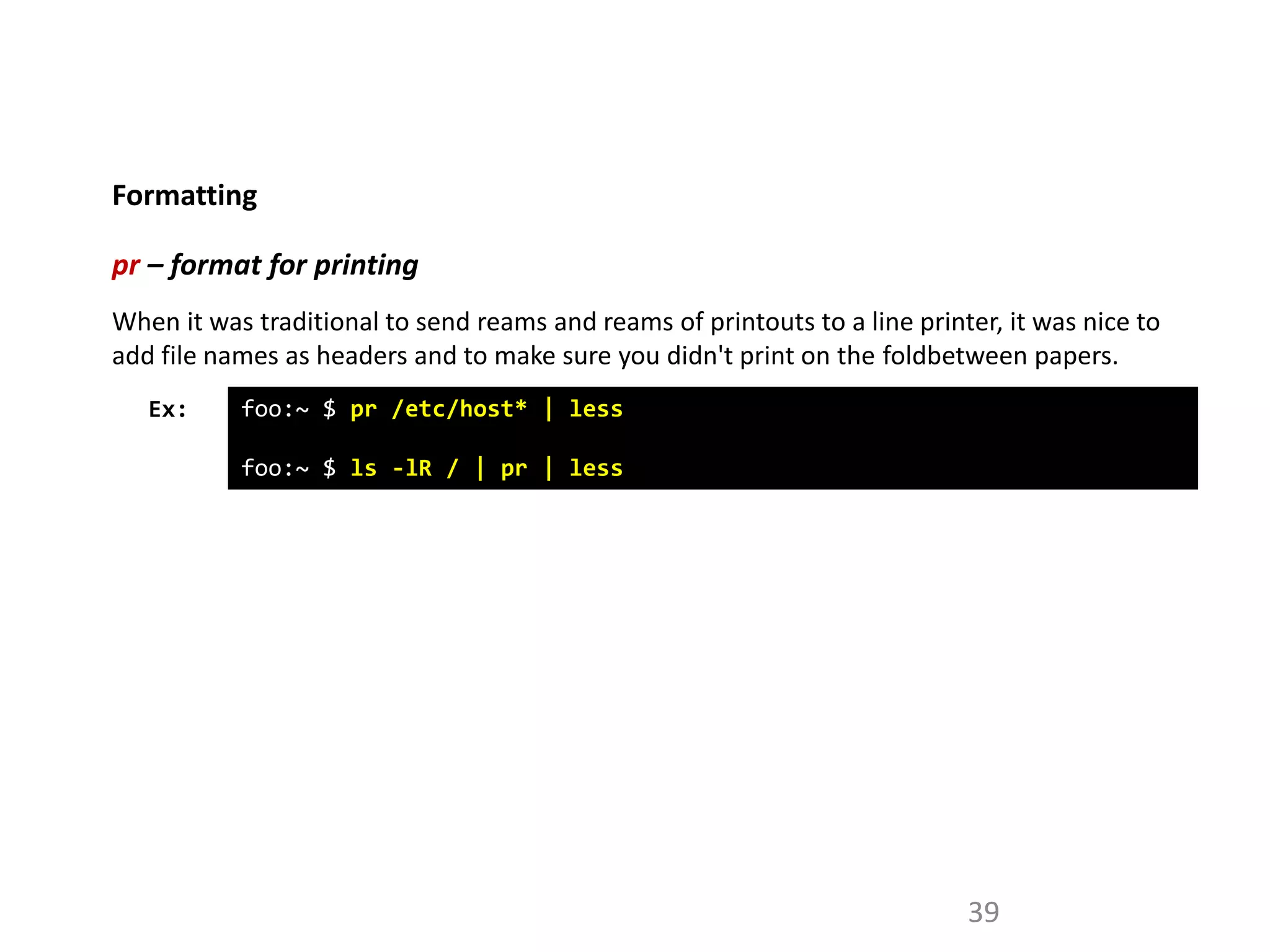 Formatting
39
pr – format for printing
Ex: foo:~ $ pr /etc/host* | less
foo:~ $ ls -lR / | pr | less
When it was traditional to send reams and reams of printouts to a line printer, it was nice to
add file names as headers and to make sure you didn't print on the foldbetween papers.
 