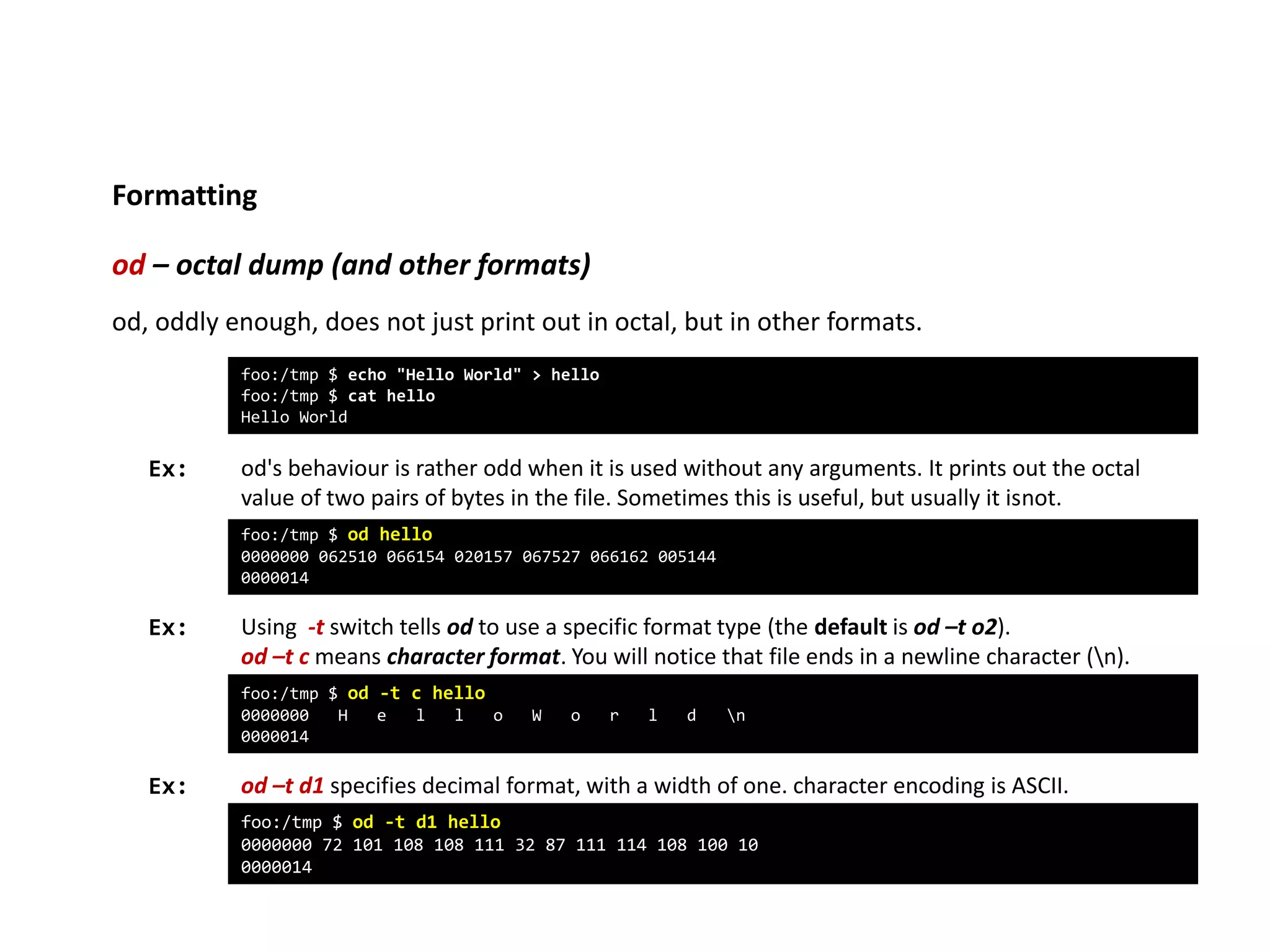 Formatting
od – octal dump (and other formats)
Ex:
foo:/tmp $ echo "Hello World" > hello
foo:/tmp $ cat hello
Hello World
od, oddly enough, does not just print out in octal, but in other formats.
foo:/tmp $ od hello
0000000 062510 066154 020157 067527 066162 005144
0000014
od's behaviour is rather odd when it is used without any arguments. It prints out the octal
value of two pairs of bytes in the file. Sometimes this is useful, but usually it isnot.
Using -t switch tells od to use a specific format type (the default is od –t o2).
od –t c means character format. You will notice that file ends in a newline character (n).
foo:/tmp $ od -t c hello
0000000 H e l l o W o r l d n
0000014
od –t d1 specifies decimal format, with a width of one. character encoding is ASCII.
Ex:
Ex:
foo:/tmp $ od -t d1 hello
0000000 72 101 108 108 111 32 87 111 114 108 100 10
0000014
 