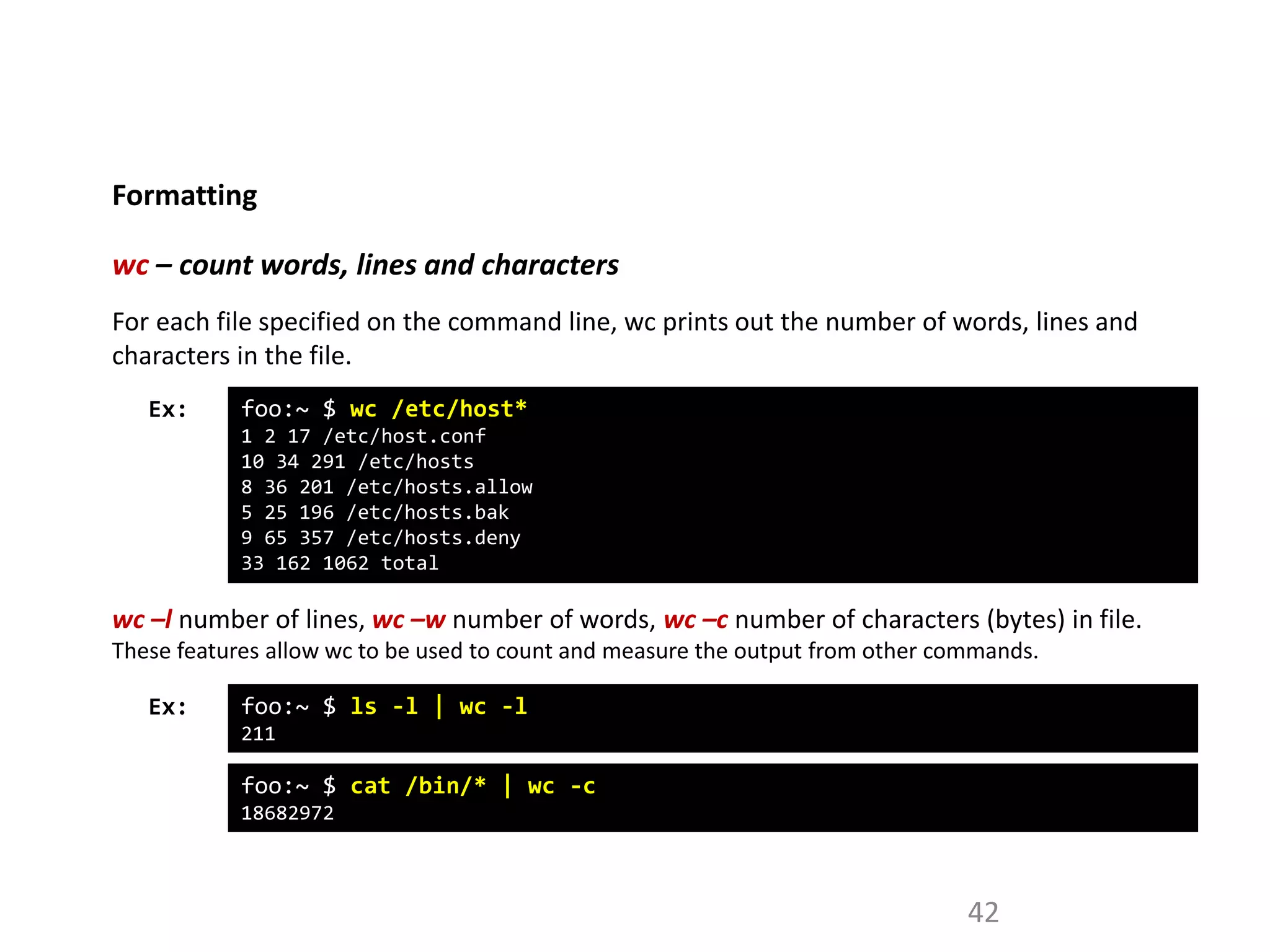 Formatting
42
wc – count words, lines and characters
Ex: foo:~ $ wc /etc/host*
1 2 17 /etc/host.conf
10 34 291 /etc/hosts
8 36 201 /etc/hosts.allow
5 25 196 /etc/hosts.bak
9 65 357 /etc/hosts.deny
33 162 1062 total
For each file specified on the command line, wc prints out the number of words, lines and
characters in the file.
wc –l number of lines, wc –w number of words, wc –c number of characters (bytes) in file.
These features allow wc to be used to count and measure the output from other commands.
Ex: foo:~ $ ls -l | wc -l
211
foo:~ $ cat /bin/* | wc -c
18682972
 