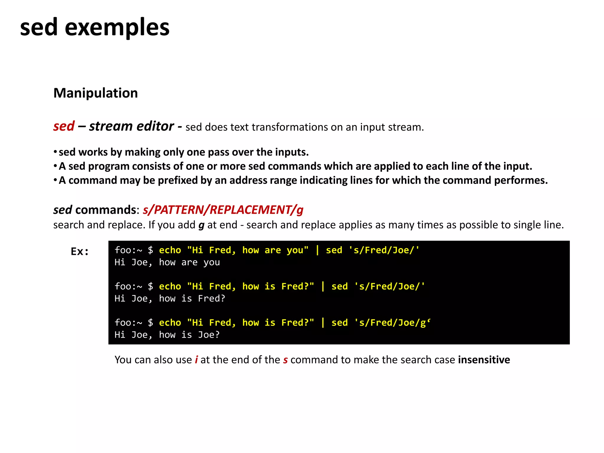 Manipulation
sed – stream editor - sed does text transformations on an input stream.
foo:~ $ echo "Hi Fred, how are you" | sed 's/Fred/Joe/'
Hi Joe, how are you
foo:~ $ echo "Hi Fred, how is Fred?" | sed 's/Fred/Joe/'
Hi Joe, how is Fred?
foo:~ $ echo "Hi Fred, how is Fred?" | sed 's/Fred/Joe/g‘
Hi Joe, how is Joe?
Ex:
•sed works by making only one pass over the inputs.
•A sed program consists of one or more sed commands which are applied to each line of the input.
•A command may be prefixed by an address range indicating lines for which the command performes.
sed commands: s/PATTERN/REPLACEMENT/g
search and replace. If you add g at end - search and replace applies as many times as possible to single line.
You can also use i at the end of the s command to make the search case insensitive
sed exemples
 