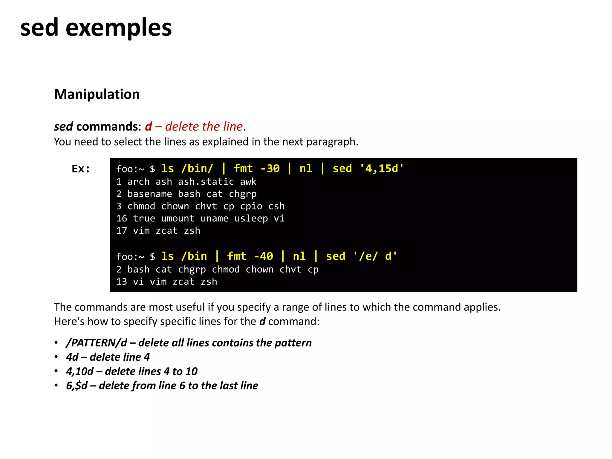 Manipulation
foo:~ $ ls /bin/ | fmt -30 | nl | sed '4,15d'
1 arch ash ash.static awk
2 basename bash cat chgrp
3 chmod chown chvt cp cpio csh
16 true umount uname usleep vi
17 vim zcat zsh
foo:~ $ ls /bin | fmt -40 | nl | sed '/e/ d'
2 bash cat chgrp chmod chown chvt cp
13 vi vim zcat zsh
Ex:
sed commands: d – delete the line.
You need to select the lines as explained in the next paragraph.
The commands are most useful if you specify a range of lines to which the command applies.
Here's how to specify specific lines for the d command:
• /PATTERN/d – delete all lines contains the pattern
• 4d – delete line 4
• 4,10d – delete lines 4 to 10
• 6,$d – delete from line 6 to the last line
sed exemples
 