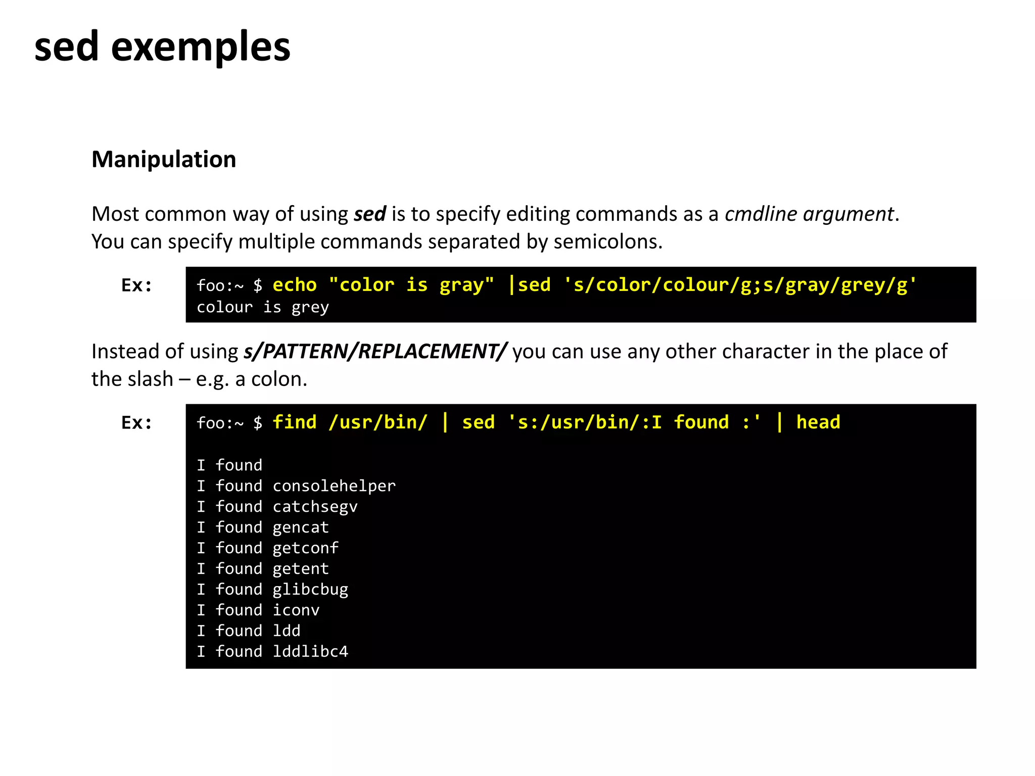 Manipulation
foo:~ $ echo "color is gray" |sed 's/color/colour/g;s/gray/grey/g'
colour is grey
Ex:
Most common way of using sed is to specify editing commands as a cmdline argument.
You can specify multiple commands separated by semicolons.
Instead of using s/PATTERN/REPLACEMENT/ you can use any other character in the place of
the slash – e.g. a colon.
foo:~ $ find /usr/bin/ | sed 's:/usr/bin/:I found :' | head
I found
I found consolehelper
I found catchsegv
I found gencat
I found getconf
I found getent
I found glibcbug
I found iconv
I found ldd
I found lddlibc4
Ex:
sed exemples
 