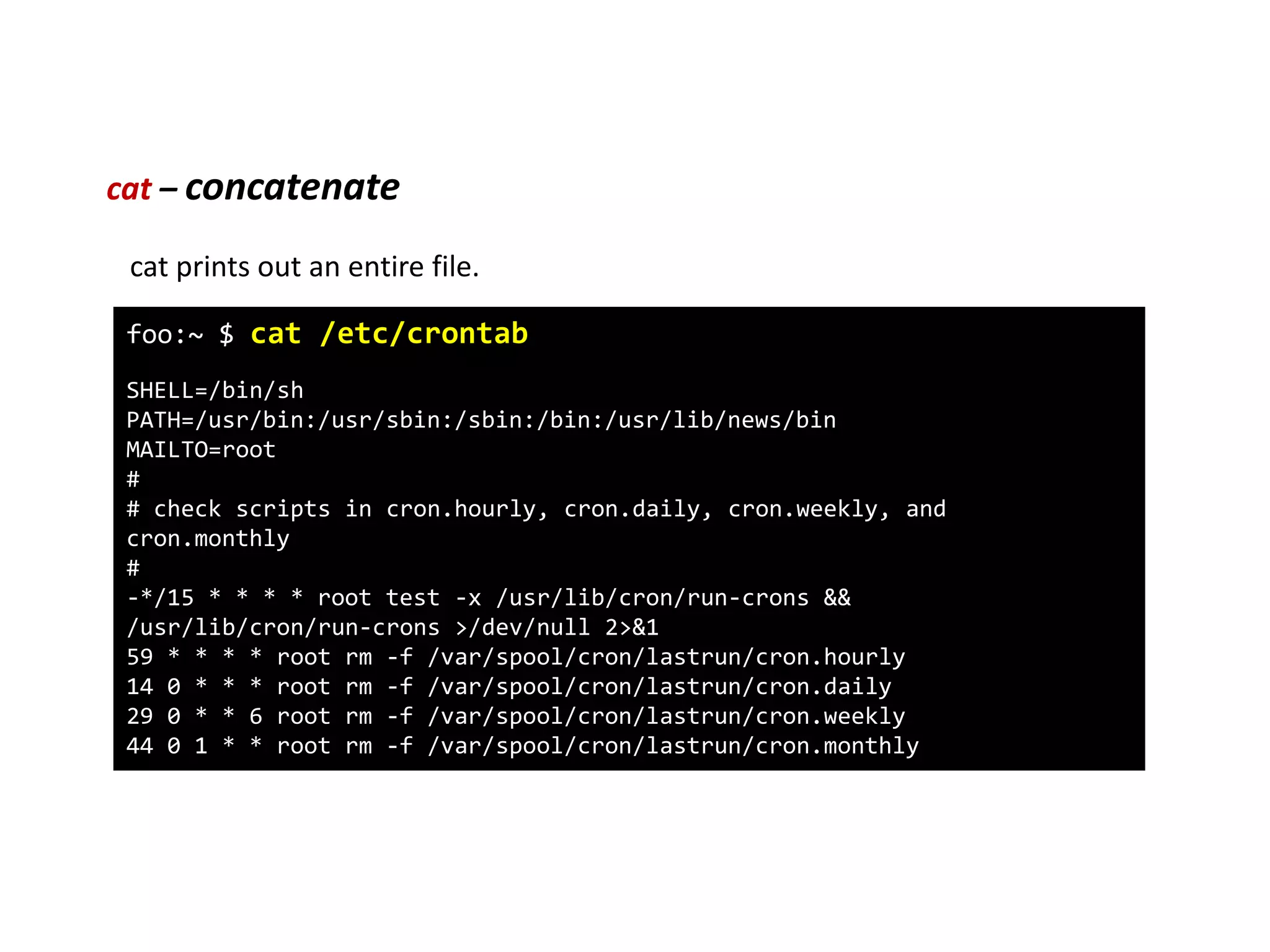 cat – concatenate
foo:~ $ cat /etc/crontab
SHELL=/bin/sh
PATH=/usr/bin:/usr/sbin:/sbin:/bin:/usr/lib/news/bin
MAILTO=root
#
# check scripts in cron.hourly, cron.daily, cron.weekly, and
cron.monthly
#
-*/15 * * * * root test -x /usr/lib/cron/run-crons &&
/usr/lib/cron/run-crons >/dev/null 2>&1
59 * * * * root rm -f /var/spool/cron/lastrun/cron.hourly
14 0 * * * root rm -f /var/spool/cron/lastrun/cron.daily
29 0 * * 6 root rm -f /var/spool/cron/lastrun/cron.weekly
44 0 1 * * root rm -f /var/spool/cron/lastrun/cron.monthly
cat prints out an entire file.
 