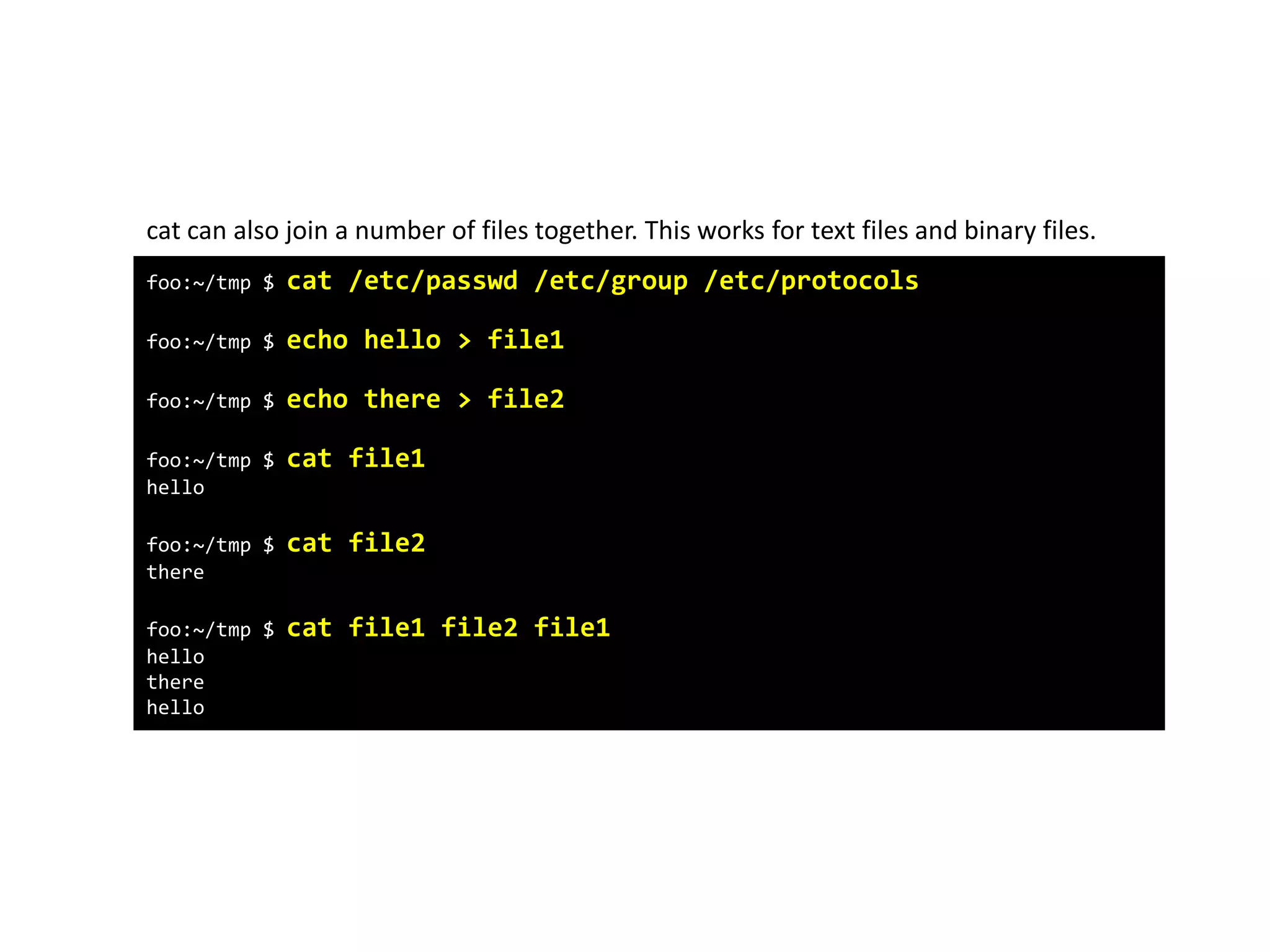 foo:~/tmp $ cat /etc/passwd /etc/group /etc/protocols
foo:~/tmp $ echo hello > file1
foo:~/tmp $ echo there > file2
foo:~/tmp $ cat file1
hello
foo:~/tmp $ cat file2
there
foo:~/tmp $ cat file1 file2 file1
hello
there
hello
cat can also join a number of files together. This works for text files and binary files.
 