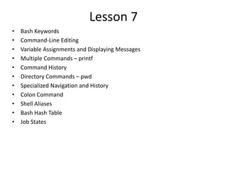 Lesson 7
• Bash Keywords
• Command-Line Editing
• Variable Assignments and Displaying Messages
• Multiple Commands – printf
• Command History
• Directory Commands – pwd
• Specialized Navigation and History
• Colon Command
• Shell Aliases
• Bash Hash Table
• Job States
 