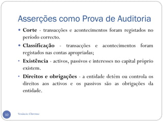 Asserções como Prova de Auditoria
Venâncio Chirrime10
 Corte - transacções e acontecimentos foram registados no
período correcto.
 Classificação - transacções e acontecimentos foram
registados nas contas apropriadas;
• Existência - activos, passivos e interesses no capital próprio
existem.
• Direitos e obrigações - a entidade detém ou controla os
direitos aos activos e os passivos são as obrigações da
entidade.
 
