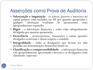 Asserções como Prova de Auditoria
Venâncio Chirrime11
 Valorização e imputação - os activos, passivos e interesses no
capital próprio estão incluídos nas DF por quantias apropriadas e
qualquer valorização resultante de ajustamentos estão
apropriadamente registados
 Rigor - a informação financeira e outra estão adequadamente
divulgadas por quantias apropriadas
 Ocorrência - acontecimentos, transacções e outras questões
divulgados ocorreram e dizem respeito à entidade.
 Integralidade - todas as divulgações que deviam ter sido
incluídas nas demonstrações financeiras foram-no.
 Classificação e compreensibilidade - a informação financeira
está apropriadamente apresentada e descrita e as divulgações estão
claramente expressas.
 