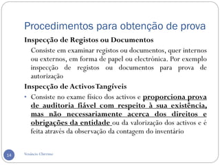 Procedimentos para obtenção de prova
Venâncio Chirrime14
Inspecção de Registos ou Documentos
Consiste em examinar registos ou documentos, quer internos
ou externos, em forma de papel ou electrónica. Por exemplo
inspecção de registos ou documentos para prova de
autorização
Inspecção de ActivosTangíveis
• Consiste no exame físico dos activos e proporciona prova
de auditoria fiável com respeito à sua existência,
mas não necessariamente acerca dos direitos e
obrigações da entidade ou da valorização dos activos e é
feita através da observação da contagem do inventário
 