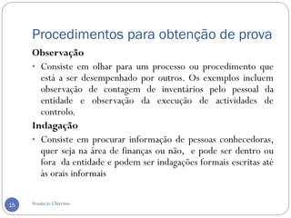 Procedimentos para obtenção de prova
Venâncio Chirrime15
Observação
• Consiste em olhar para um processo ou procedimento que
está a ser desempenhado por outros. Os exemplos incluem
observação de contagem de inventários pelo pessoal da
entidade e observação da execução de actividades de
controlo.
Indagação
• Consiste em procurar informação de pessoas conhecedoras,
quer seja na área de finanças ou não, e pode ser dentro ou
fora da entidade e podem ser indagações formais escritas até
às orais informais
 