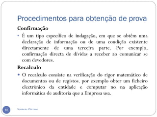 Procedimentos para obtenção de prova
Venâncio Chirrime16
Confirmação
• É um tipo específico de indagação, em que se obtêm uma
declaração de informação ou de uma condição existente
directamente de uma terceira parte. Por exemplo,
confirmação directa de dívidas a receber ao comunicar se
com devedores.
Recalculo
 O recalculo consiste na verificação do rigor matemático de
documentos ou de registos. por exemplo obter um ficheiro
electrónico da entidade e computar no na aplicação
informática de auditoria que a Empresa usa.
 