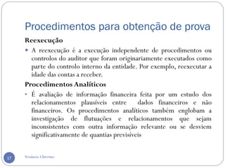 Procedimentos para obtenção de prova
Venâncio Chirrime17
Reexecução
 A reexecução é a execução independente de procedimentos ou
controlos do auditor que foram originariamente executados como
parte do controlo interno da entidade. Por exemplo, reexecutar a
idade das contas a receber.
Procedimentos Analíticos
• É avaliação de informação financeira feita por um estudo dos
relacionamentos plausíveis entre dados financeiros e não
financeiros. Os procedimentos analíticos também englobam a
investigação de flutuações e relacionamentos que sejam
inconsistentes com outra informação relevante ou se desviem
significativamente de quantias previsíveis
 