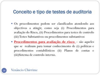 Conceito e tipo de testes de auditoria
Venâncio Chirrime18
 Os procedimentos podem ser classificados atendendo aos
objectivos a atingir, como seja (i) Procedimentos para
avaliação do Risco, (ii) Procedimentos para testes de controlo
(iii)Testes Substantivos ou procedimentos substantivos
 Procedimentos para avaliação de risco – são aqueles
que se realizam para tomar conhecimento de (i) políticas e
procedimentos contabilísticos (ii) Planos de contas e
(iii)Sistema de controlo interno.
 