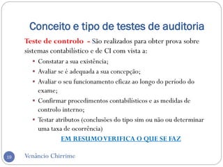 Conceito e tipo de testes de auditoria
Venâncio Chirrime19
Teste de controlo - São realizados para obter prova sobre
sistemas contabilístico e de CI com vista a:
 Constatar a sua existência;
 Avaliar se é adequada a sua concepção;
 Avaliar o seu funcionamento eficaz ao longo do período do
exame;
 Confirmar procedimentos contabilísticos e as medidas de
controlo interno;
 Testar atributos (conclusões do tipo sim ou não ou determinar
uma taxa de ocorrência)
EM RESUMOVERIFICA O QUE SE FAZ
 