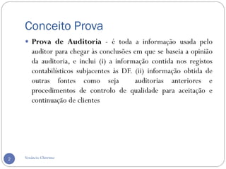 Conceito Prova
Venâncio Chirrime2
 Prova de Auditoria - é toda a informação usada pelo
auditor para chegar às conclusões em que se baseia a opinião
da auditoria, e inclui (i) a informação contida nos registos
contabilísticos subjacentes às DF. (ii) informação obtida de
outras fontes como seja auditorias anteriores e
procedimentos de controlo de qualidade para aceitação e
continuação de clientes
 