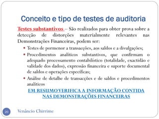 Conceito e tipo de testes de auditoria
Venâncio Chirrime20
Testes substantivos – São realizados para obter prova sobre a
detecção de distorções materialmente relevantes nas
Demonstrações Financeiras, podem ser:
 Testes de pormenor a transacções, aos saldos e a divulgações;
 Procedimentos analíticos substantivos, que confirmam o
adequado processamento contabilístico (totalidade, exactidão e
validade dos dados), expressão financeira e suporte documental
de saldos e operações específicas;
 Análise de detalhe de transacções e de saldos e procedimentos
analíticos
EM RESUMOVERIFICA A INFORMAÇÃO CONTIDA
NAS DEMONSTRAÇÕES FINANCEIRAS
 