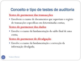 Conceito e tipo de testes de auditoria
Venâncio Chirrime21
Testes de pormenor das transacções
 Envolvem o exame de documentos que suportam o registo
de transacções específicas em determinadas contas;
Testes de pormenor dos dados
 Envolve o exame da fundamentação do saldo final de uma
conta;
Testes de pormenor de divulgação
 Envolve o exame da fundamentação e correcção da
informação divulgada;
 