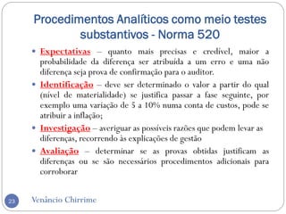 Procedimentos Analíticos como meio testes
substantivos - Norma 520
Venâncio Chirrime23
 Expectativas – quanto mais precisas e credível, maior a
probabilidade da diferença ser atribuída a um erro e uma não
diferença seja prova de confirmação para o auditor.
 Identificação – deve ser determinado o valor a partir do qual
(nível de materialidade) se justifica passar a fase seguinte, por
exemplo uma variação de 5 a 10% numa conta de custos, pode se
atribuir a inflação;
 Investigação – averiguar as possíveis razões que podem levar as
diferenças, recorrendo às explicações de gestão
 Avaliação – determinar se as provas obtidas justificam as
diferenças ou se são necessários procedimentos adicionais para
corroborar
 