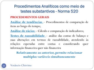 Procedimentos Analíticos como meio de
testes substantivos - Norma 520
Venâncio Chirrime24
PROCEDIMENTOS GERAIS
Análise de tendências – Procedimentos de comparação de
itens ao longo do tempo;
Análise de rácios – Cálculo e comparação de indicadores;
Testes de razoabilidade – análise das contas de balanço e
suas alterações em termos de razoabilidade, atendendo às
relações esperadas entre contas e considerando quer
informação financeira quer não financeira
Relativamente ao anterior, permite relacionar
multiplas variáveis simultaneamente
 