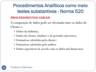 Procedimentos Analíticos como meio
testes substantivos - Norma 520
Venâncio Chirrime25
PROCEDIMENTOS GERAIS
A comparação de dados pode ser efectuada entre os dados do
Cliente e:
 Dados da indústria;
 Dados do cliente, similares e de períodos anteriores;
 Estimativas calculadas pelo cliente;
 Estimativas calculadas pelo auditor
 Dados espectáveis de acordo com os dados não financeiros
 