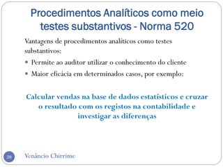 Procedimentos Analíticos como meio
testes substantivos - Norma 520
Venâncio Chirrime28
Vantagens de procedimentos analíticos como testes
substantivos:
 Permite ao auditor utilizar o conhecimento do cliente
 Maior eficácia em determinados casos, por exemplo:
Calcular vendas na base de dados estatísticos e cruzar
o resultado com os registos na contabilidade e
investigar as diferenças
 
