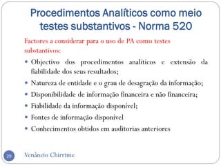 Procedimentos Analíticos como meio
testes substantivos - Norma 520
Venâncio Chirrime29
Factores a considerar para o uso de PA como testes
substantivos:
 Objectivo dos procedimentos analíticos e extensão da
fiabilidade dos seus resultados;
 Natureza de entidade e o grau de desagração da informação;
 Disponibilidade de informação financeira e não financeira;
 Fiabilidade da informação disponível;
 Fontes de informação disponível
 Conhecimentos obtidos em auditorias anteriores
 