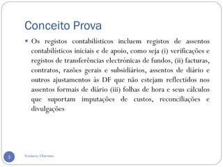 Conceito Prova
Venâncio Chirrime3
 Os registos contabilísticos incluem registos de assentos
contabilísticos iniciais e de apoio, como seja (i) verificações e
registos de transferências electrónicas de fundos, (ii) facturas,
contratos, razões gerais e subsidiários, assentos de diário e
outros ajustamentos às DF que não estejam reflectidos nos
assentos formais de diário (iii) folhas de hora e seus cálculos
que suportam imputações de custos, reconciliações e
divulgações
 