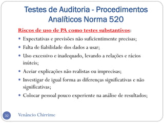 Testes de Auditoria - Procedimentos
Analíticos Norma 520
Venâncio Chirrime32
Riscos de uso de PA como testes substantivos:
 Expectativas e previsões não suficientimente precisas;
 Falta de fiabilidade dos dados a usar;
 Uso excessivo e inadequado, levando a relações e rácios
inúteis;
 Aceiar explicações não realistas ou imprecisas;
 Investigar de igual forma as diferenças significativas e não
significativas;
 Colocar pessoal pouco experiente na análise de resultados;
 