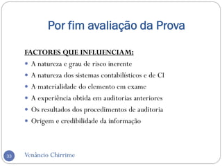 Por fim avaliação da Prova
Venâncio Chirrime33
FACTORES QUE INFLUENCIAM:
 A natureza e grau de risco inerente
 A natureza dos sistemas contabilísticos e de CI
 A materialidade do elemento em exame
 A experiência obtida em auditorias anteriores
 Os resultados dos procedimentos de auditoria
 Origem e credibilidade da informação
 