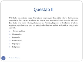 Questão II
O trabalho de auditoria numa determinada empresa, revelou existir valores duplicados na
escrituração das Contas a Receber e nas Vendas, num montante substancialmente relevante.
Este facto, teve como reflexo, alterações nas Receitas, Impostos e Resultados. Qual dos
seguintes procedimentos, uma vez aplicados habilitaria o auditor a identificar a duplicação
ocorrida:
a) Revisão analítica
b) Observação;
c) Recalculo;
d) Reexecução;
e) Inspecção;
f) Indignação
Venâncio Chirrime35
 