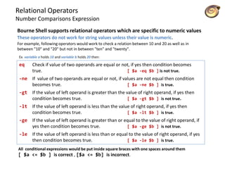 Relational Operators
Number Comparisons Expression
Bourne Shell supports relational operators which are specific to numeric values
These operators do not work for string values unless their value is numeric.
For example, following operators would work to check a relation between 10 and 20 as well as in
between "10" and "20" but not in between "ten" and "twenty".
eq Check if value of two operands are equal or not, if yes then condition becomes
true. [ $a -eq $b ] is not true.
-ne If value of two operands are equal or not, if values are not equal then condition
becomes true. [ $a -ne $b ] is true.
-gt If the value of left operand is greater than the value of right operand, if yes then
condition becomes true. [ $a -gt $b ] is not true.
-lt If the value of left operand is less than the value of right operand, if yes then
condition becomes true. [ $a -lt $b ] is true.
-ge If the value of left operand is greater than or equal to the value of right operand, if
yes then condition becomes true. [ $a -ge $b ] is not true.
-le If the value of left operand is less than or equal to the value of right operand, if yes
then condition becomes true. [ $a -le $b ] is true.
Ex. variable a holds 10 and variable b holds 20 then:
All conditional expressions would be put inside square braces with one spaces around them
[ $a <= $b ] is correct , [$a <= $b] is incorrect.
 