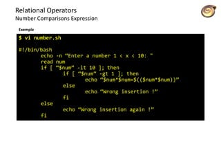 Relational Operators
Number Comparisons Expression
Exemple
$ vi number.sh
#!/bin/bash
echo -n “Enter a number 1 < x < 10: "
read num
if [ “$num” -lt 10 ]; then
if [ “$num” -gt 1 ]; then
echo “$num*$num=$(($num*$num))”
else
echo “Wrong insertion !”
fi
else
echo “Wrong insertion again !”
fi
 