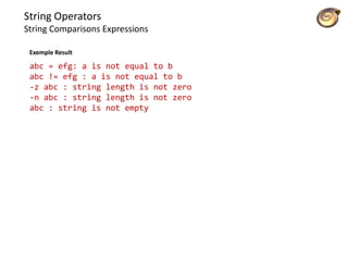 String Operators
String Comparisons Expressions
abc = efg: a is not equal to b
abc != efg : a is not equal to b
-z abc : string length is not zero
-n abc : string length is not zero
abc : string is not empty
Exemple Result
 